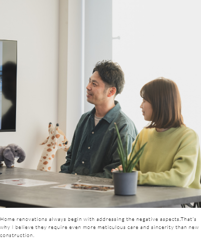 Home renovations always begin with addressing the negative aspects.That’s why I believe they require even more meticulous care and sincerity than new construction.