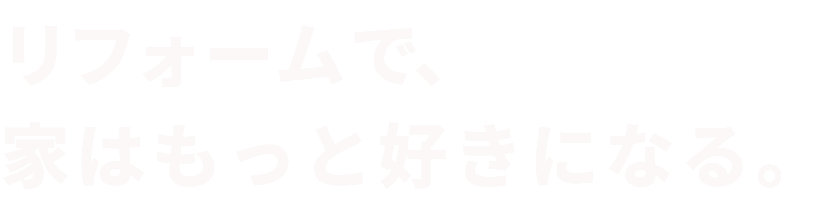 リフォームで、家はもっと好きになる。